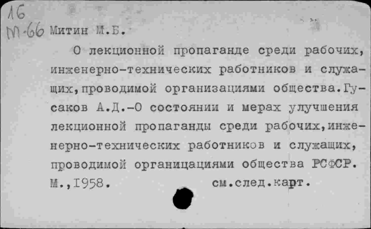 ﻿V?. "Ьк Митин М.Б.
О лекционной пропаганде среди рабочих, инженерно-технических работников и служащих, проводимой организациями общества.Гусаков А.Д.-О состоянии и мерах улучшения лекционной пропаганды среди рабочих,инженерно-технических работников и служащих, проводимой органицациями общества РСФСР. И.,1958.	си.след.карт.